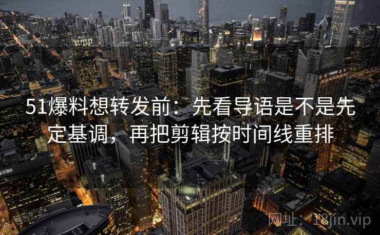 51爆料想转发前：先看导语是不是先定基调，再把剪辑按时间线重排