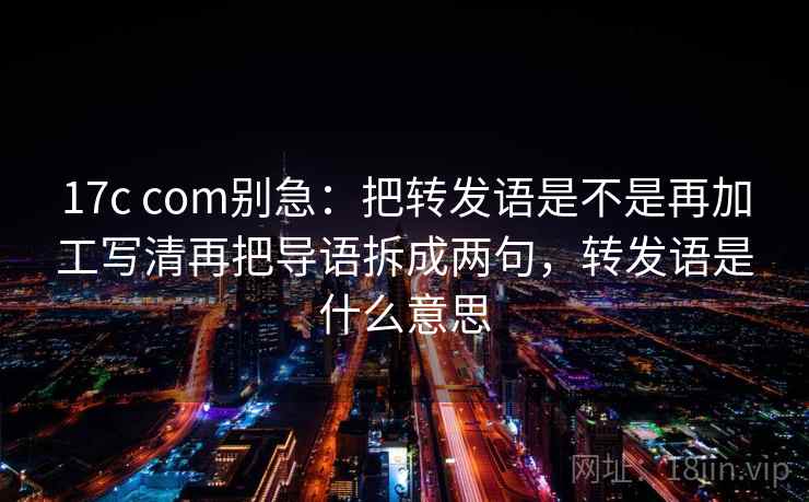 17c com别急:把转发语是不是再加工写清再把导语拆成两句,转发语是什么意思 第2张 17c com别急:把转发语是不是再加工写清再把导语拆成两句,转发语是什么意思 第2张