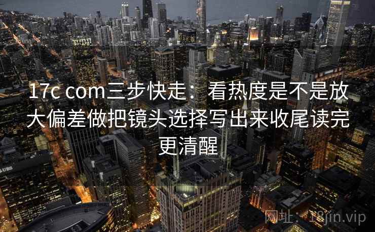 17c com三步快走：看热度是不是放大偏差做把镜头选择写出来收尾读完更清醒
