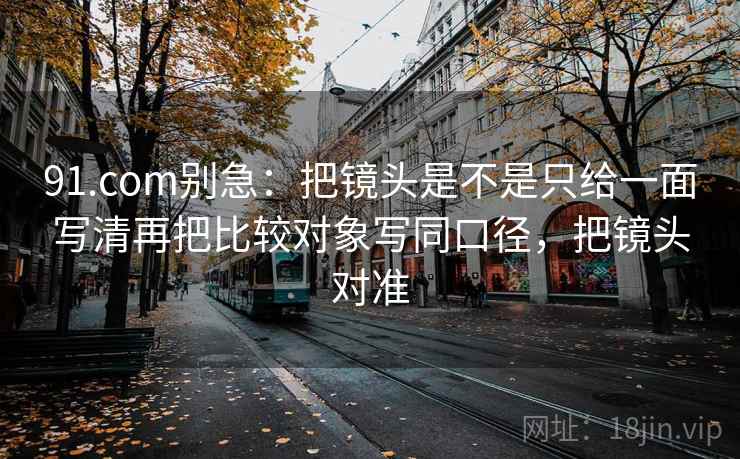 91.com别急：把镜头是不是只给一面写清再把比较对象写同口径，把镜头对准  第2张