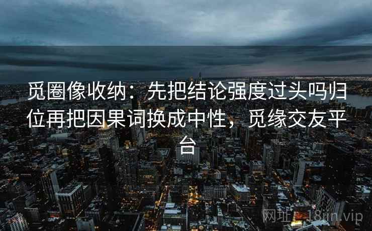 觅圈像收纳：先把结论强度过头吗归位再把因果词换成中性，觅缘交友平台