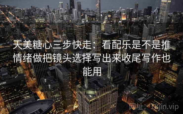天美糖心三步快走：看配乐是不是推情绪做把镜头选择写出来收尾写作也能用  第2张