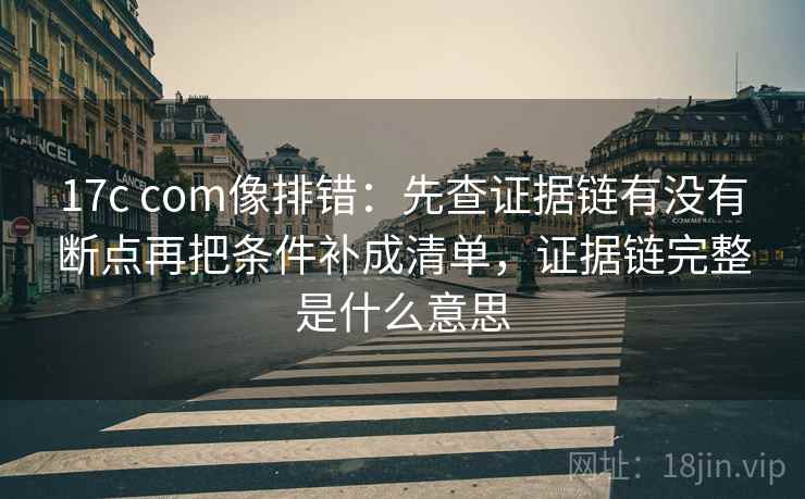 17c com像排错:先查证据链有没有断点再把条件补成清单,证据链完整是什么意思