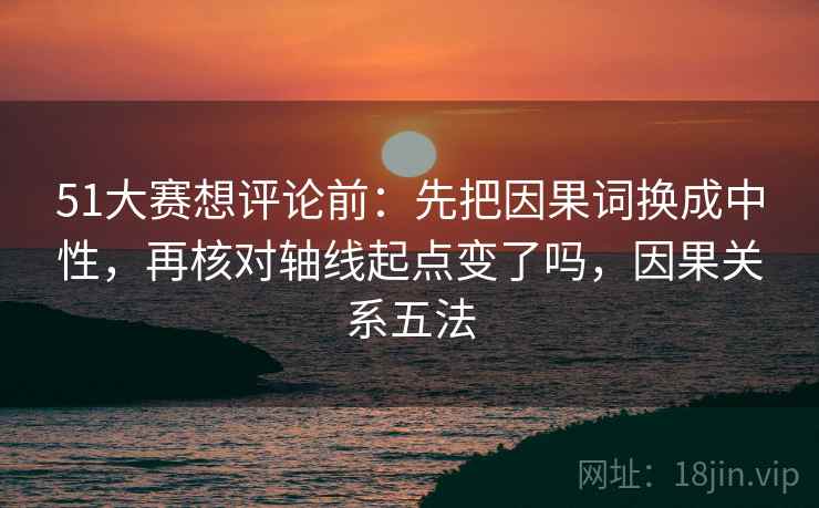 51大赛想评论前:先把因果词换成中性,再核对轴线起点变了吗,因果关系五法