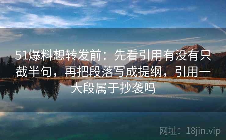 51爆料想转发前:先看引用有没有只截半句,再把段落写成提纲,引用一大段属于抄袭吗