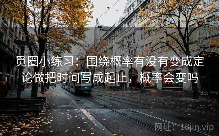 觅圈小练习:围绕概率有没有变成定论做把时间写成起止,概率会变吗