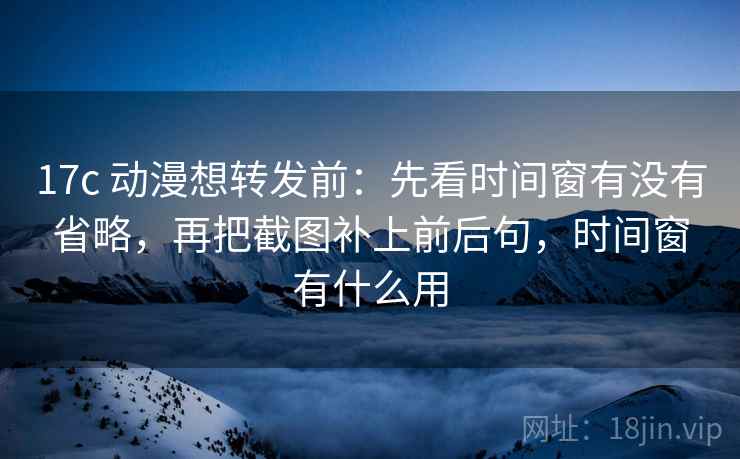 17c 动漫想转发前:先看时间窗有没有省略,再把截图补上前后句,时间窗有什么用