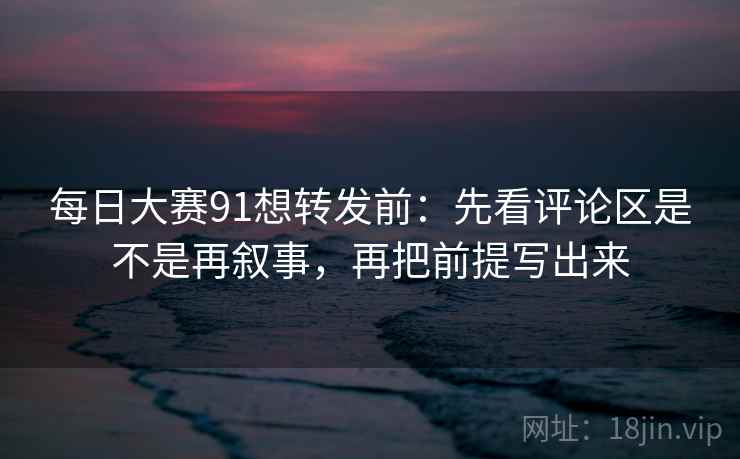 每日大赛91想转发前:先看评论区是不是再叙事,再把前提写出来