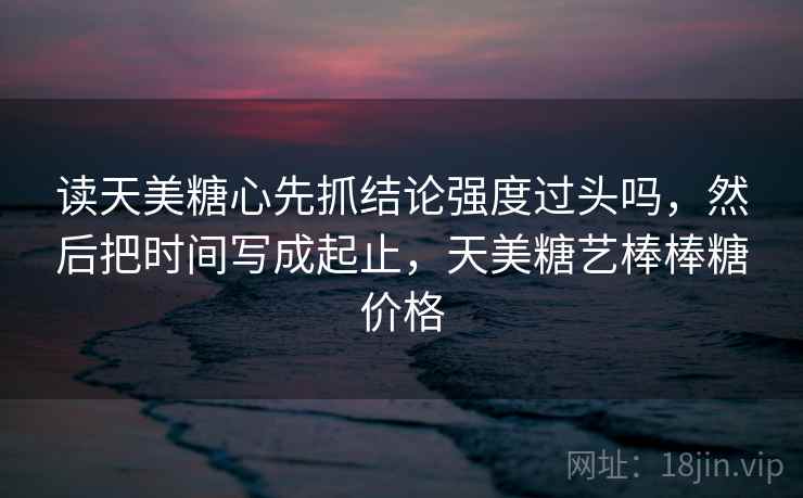 读天美糖心先抓结论强度过头吗,然后把时间写成起止,天美糖艺棒棒糖价格