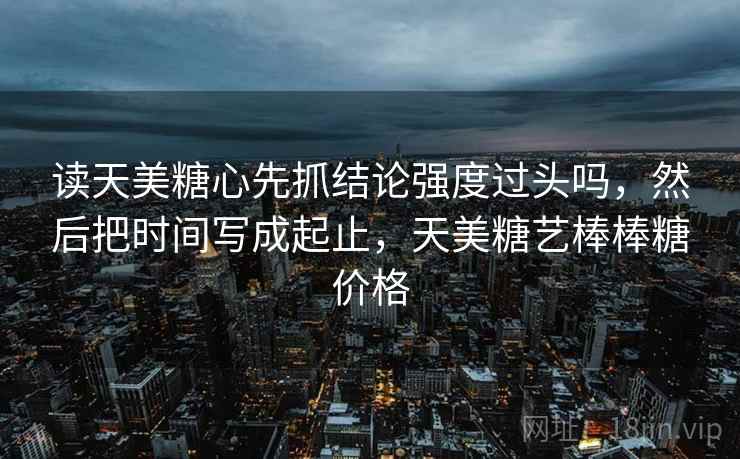 读天美糖心先抓结论强度过头吗,然后把时间写成起止,天美糖艺棒棒糖价格 第2张 读天美糖心先抓结论强度过头吗,然后把时间写成起止,天美糖艺棒棒糖价格 第2张