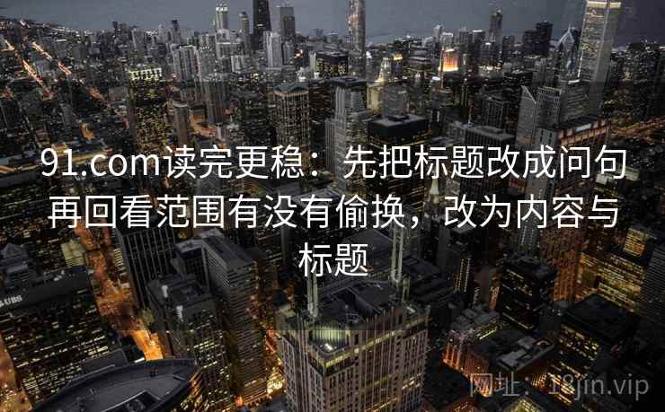 91.com读完更稳:先把标题改成问句再回看范围有没有偷换,改为内容与标题 第2张 91.com读完更稳:先把标题改成问句再回看范围有没有偷换,改为内容与标题 第2张