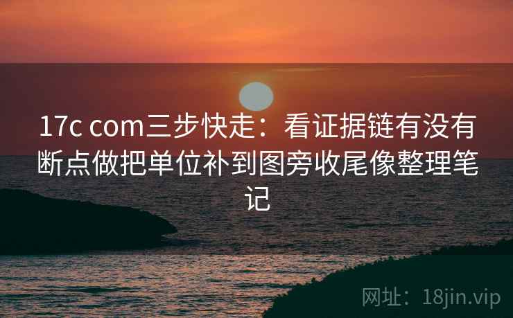 17c com三步快走:看证据链有没有断点做把单位补到图旁收尾像整理笔记