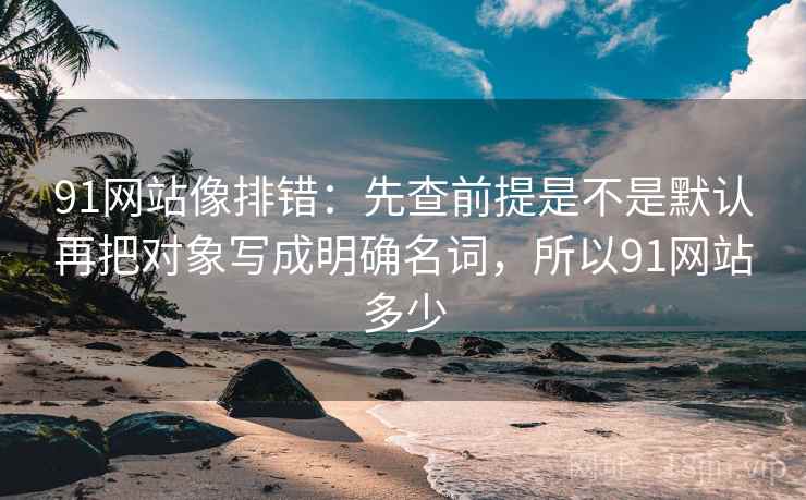 91网站像排错:先查前提是不是默认再把对象写成明确名词,所以91网站多少 第2张 91网站像排错:先查前提是不是默认再把对象写成明确名词,所以91网站多少 第2张