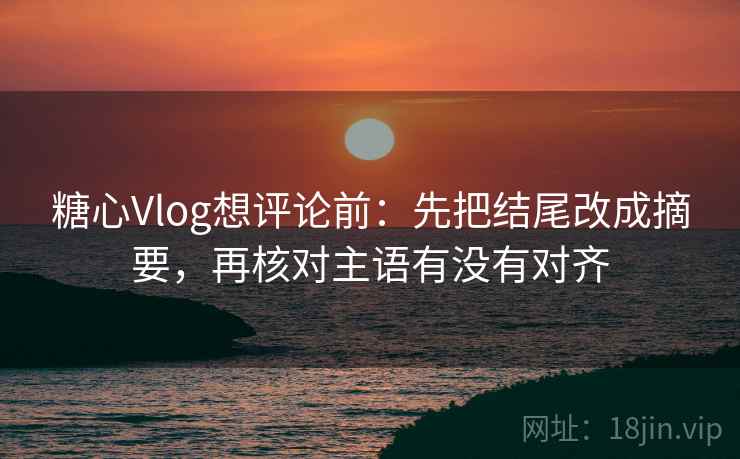 糖心Vlog想评论前：先把结尾改成摘要，再核对主语有没有对齐