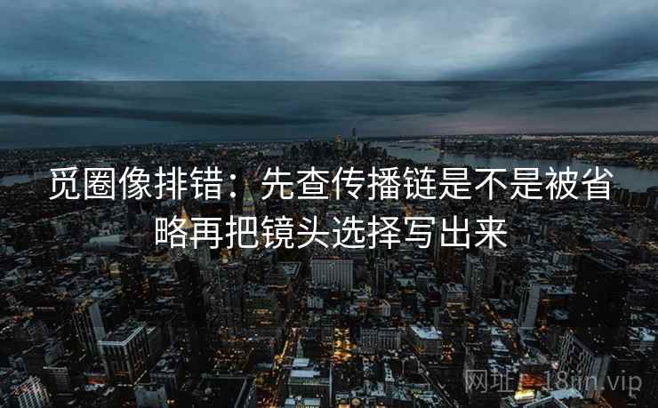觅圈像排错:先查传播链是不是被省略再把镜头选择写出来