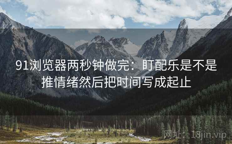91浏览器两秒钟做完：盯配乐是不是推情绪然后把时间写成起止
