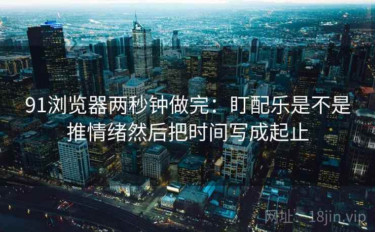 91浏览器两秒钟做完:盯配乐是不是推情绪然后把时间写成起止 第2张 91浏览器两秒钟做完:盯配乐是不是推情绪然后把时间写成起止 第2张