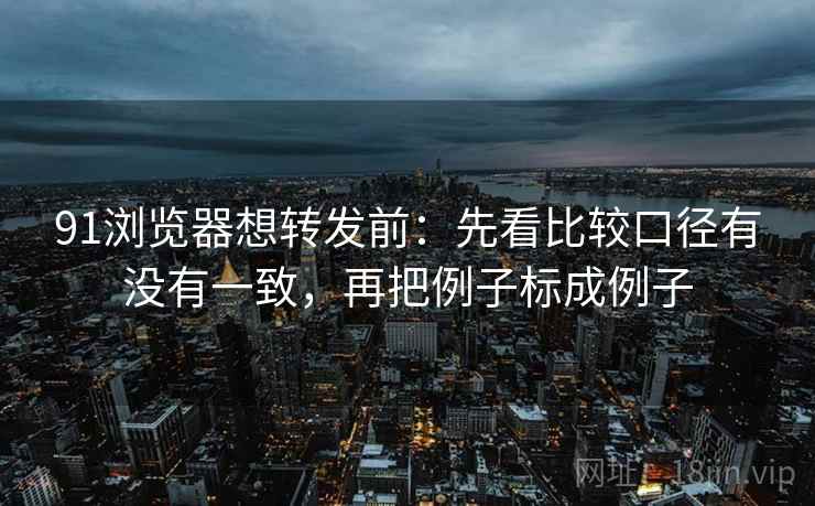 91浏览器想转发前：先看比较口径有没有一致，再把例子标成例子