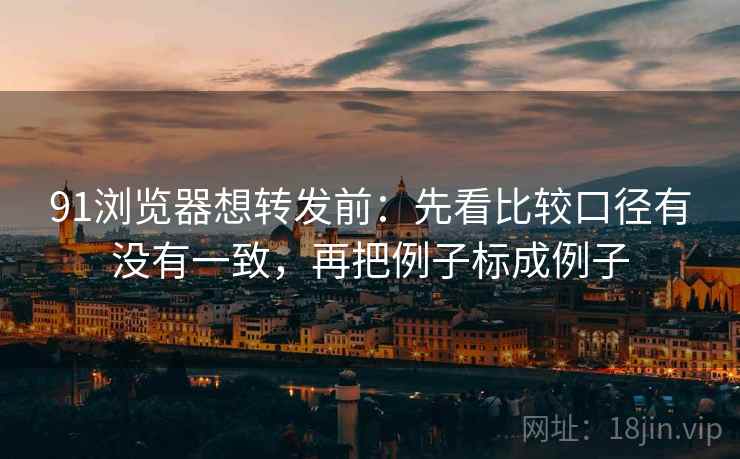 91浏览器想转发前：先看比较口径有没有一致，再把例子标成例子  第2张