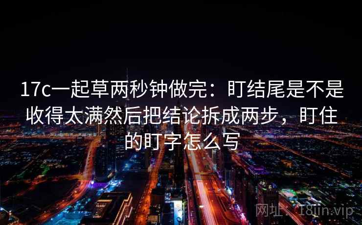 17c一起草两秒钟做完：盯结尾是不是收得太满然后把结论拆成两步，盯住的盯字怎么写