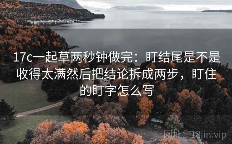 17c一起草两秒钟做完:盯结尾是不是收得太满然后把结论拆成两步,盯住的盯字怎么写 第2张 17c一起草两秒钟做完:盯结尾是不是收得太满然后把结论拆成两步,盯住的盯字怎么写 第2张