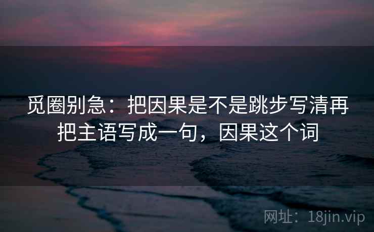 觅圈别急:把因果是不是跳步写清再把主语写成一句,因果这个词 第2张 觅圈别急:把因果是不是跳步写清再把主语写成一句,因果这个词 第2张